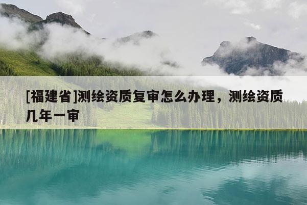 [福建省]測繪資質復審怎么辦理，測繪資質幾年一審