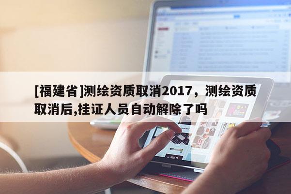 [福建省]測繪資質取消2017，測繪資質取消后,掛證人員自動解除了嗎