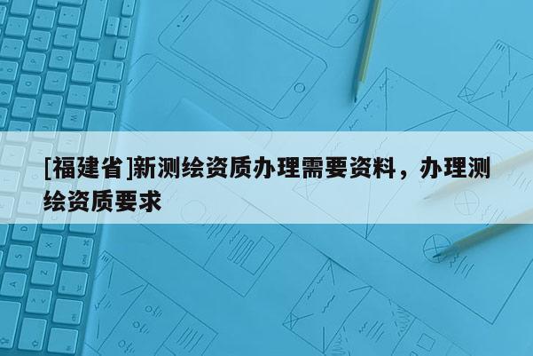 [福建省]新測繪資質辦理需要資料，辦理測繪資質要求