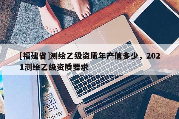 [福建省]測繪乙級資質年產值多少，2021測繪乙級資質要求