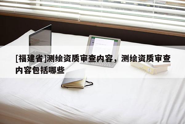 [福建省]測繪資質審查內容，測繪資質審查內容包括哪些
