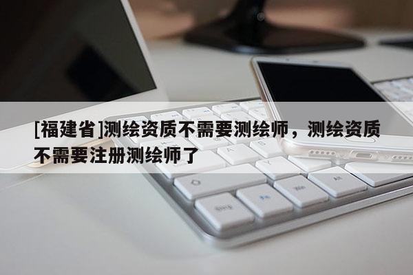 [福建省]測繪資質不需要測繪師，測繪資質不需要注冊測繪師了