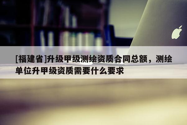 [福建省]升級甲級測繪資質合同總額，測繪單位升甲級資質需要什么要求