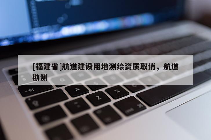 [福建省]航道建設用地測繪資質取消，航道勘測