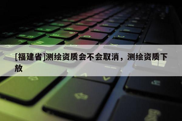 [福建省]測繪資質會不會取消，測繪資質下放