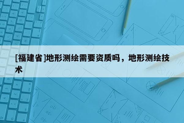 [福建省]地形測繪需要資質嗎，地形測繪技術