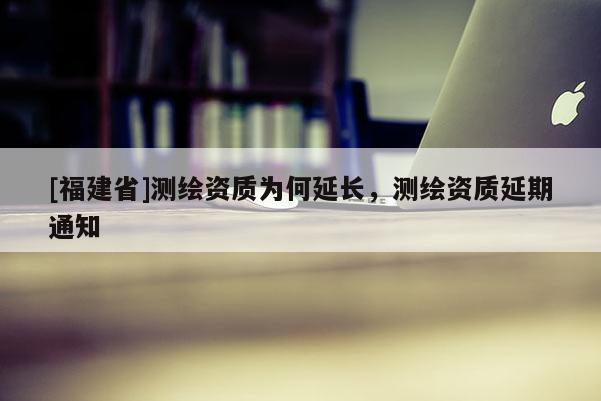 [福建省]測繪資質(zhì)為何延長，測繪資質(zhì)延期通知