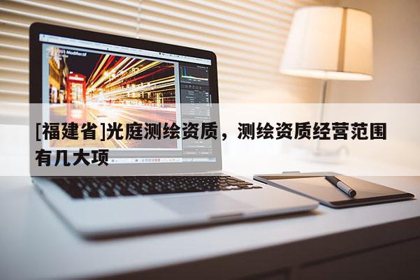 [福建省]光庭測(cè)繪資質(zhì)，測(cè)繪資質(zhì)經(jīng)營(yíng)范圍有幾大項(xiàng)