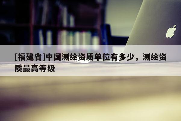 [福建省]中國(guó)測(cè)繪資質(zhì)單位有多少，測(cè)繪資質(zhì)最高等級(jí)