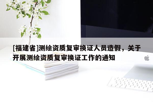 [福建省]測繪資質復審換證人員造假，關于開展測繪資質復審換證工作的通知