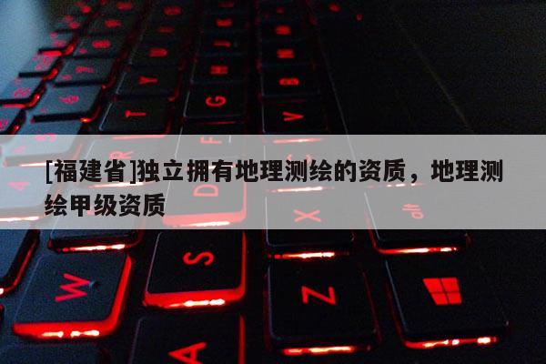 [福建省]獨立擁有地理測繪的資質，地理測繪甲級資質