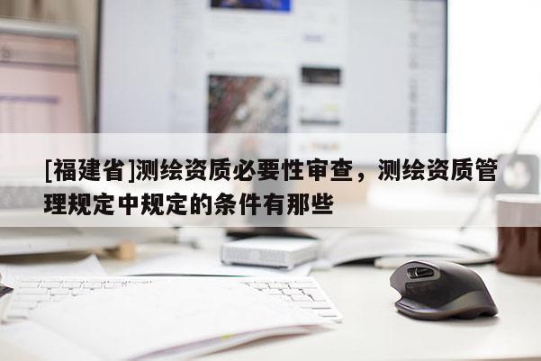 [福建省]測繪資質(zhì)必要性審查，測繪資質(zhì)管理規(guī)定中規(guī)定的條件有那些
