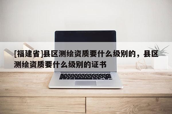 [福建省]縣區(qū)測繪資質(zhì)要什么級別的，縣區(qū)測繪資質(zhì)要什么級別的證書
