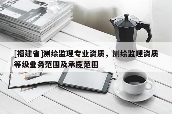 [福建省]測繪監理專業資質，測繪監理資質等級業務范圍及承攬范圍