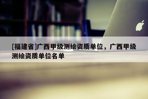 [福建省]廣西甲級測繪資質(zhì)單位，廣西甲級測繪資質(zhì)單位名單