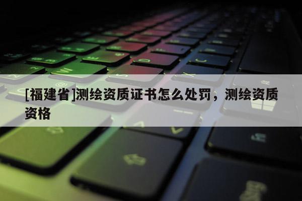 [福建省]測繪資質證書怎么處罰，測繪資質資格