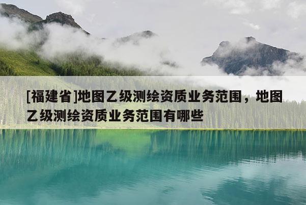 [福建省]地圖乙級測繪資質業務范圍，地圖乙級測繪資質業務范圍有哪些
