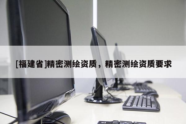 [福建省]精密測(cè)繪資質(zhì)，精密測(cè)繪資質(zhì)要求