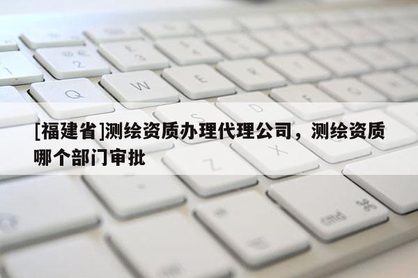 [福建省]測繪資質辦理代理公司，測繪資質哪個部門審批
