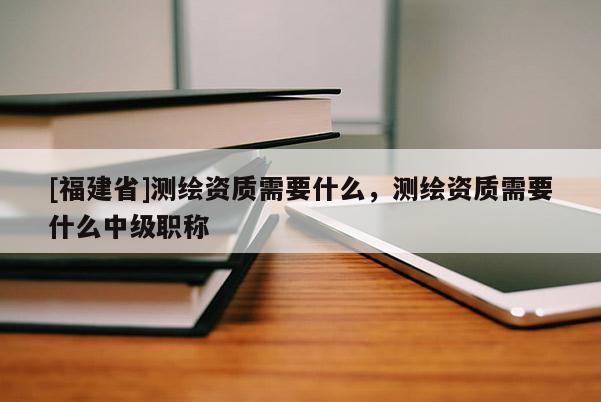 [福建省]測繪資質需要什么，測繪資質需要什么中級職稱