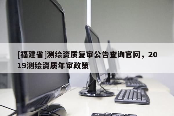[福建省]測繪資質復審公告查詢官網，2019測繪資質年審政策
