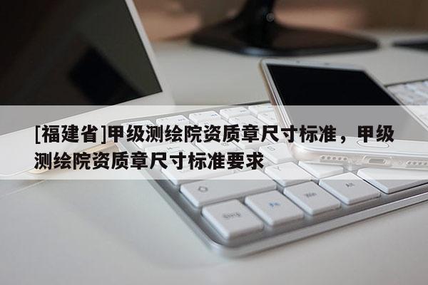 [福建省]甲級測繪院資質章尺寸標準，甲級測繪院資質章尺寸標準要求