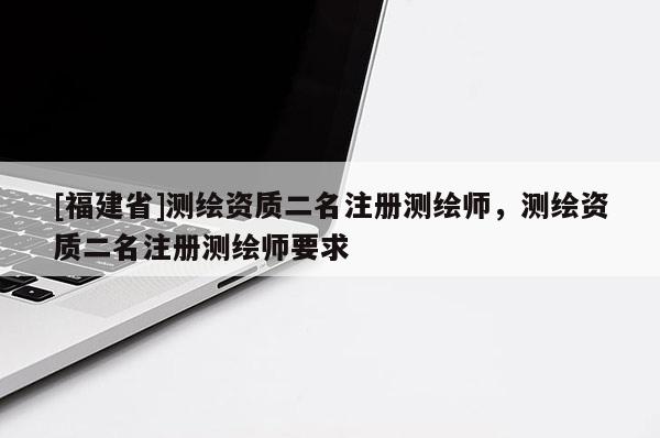 [福建省]測繪資質二名注冊測繪師，測繪資質二名注冊測繪師要求