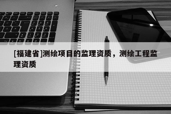 [福建省]測繪項目的監理資質，測繪工程監理資質