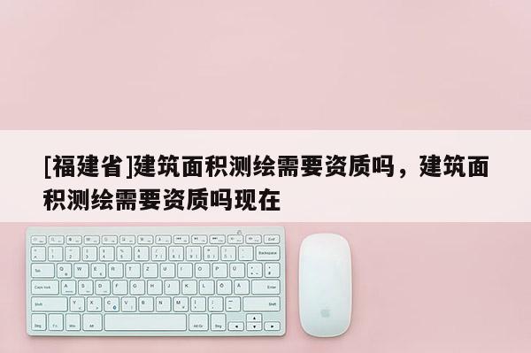 [福建省]建筑面積測繪需要資質嗎，建筑面積測繪需要資質嗎現在