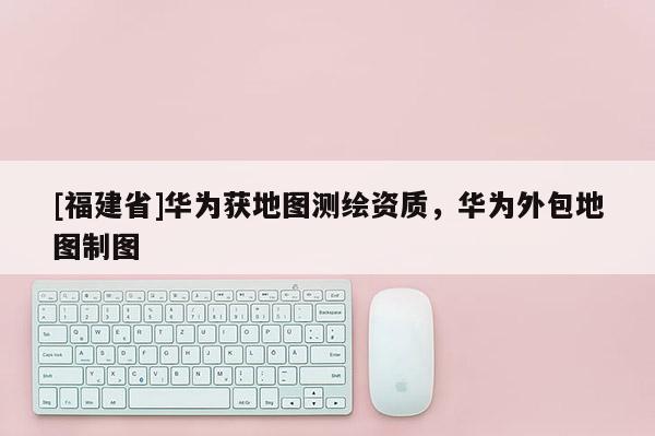 [福建省]華為獲地圖測繪資質，華為外包地圖制圖