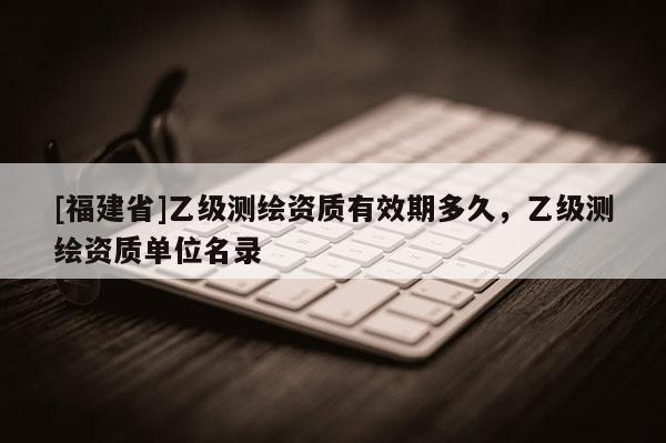 [福建省]乙級測繪資質有效期多久，乙級測繪資質單位名錄