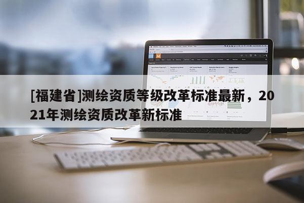 [福建省]測(cè)繪資質(zhì)等級(jí)改革標(biāo)準(zhǔn)最新，2021年測(cè)繪資質(zhì)改革新標(biāo)準(zhǔn)