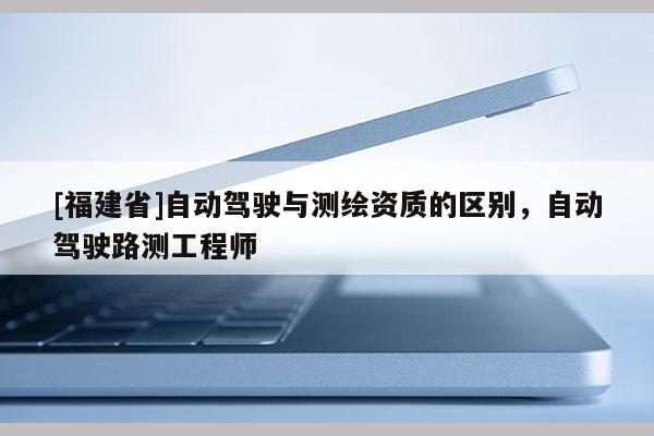 [福建省]自動(dòng)駕駛與測(cè)繪資質(zhì)的區(qū)別，自動(dòng)駕駛路測(cè)工程師