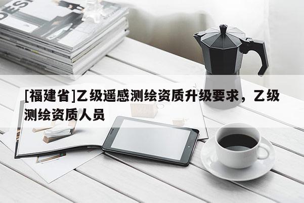 [福建省]乙級遙感測繪資質升級要求，乙級測繪資質人員