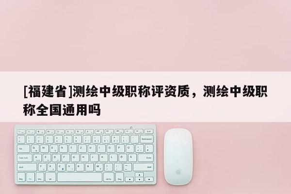 [福建省]測繪中級職稱評資質，測繪中級職稱全國通用嗎