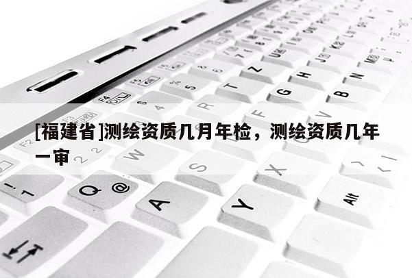 [福建省]測繪資質幾月年檢，測繪資質幾年一審