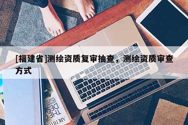 [福建省]測繪資質(zhì)復(fù)審抽查，測繪資質(zhì)審查方式
