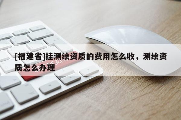 [福建省]掛測繪資質的費用怎么收，測繪資質怎么辦理
