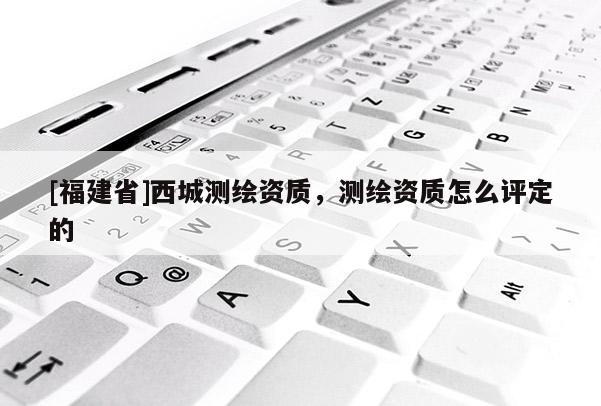 [福建省]西城測繪資質，測繪資質怎么評定的