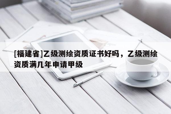[福建省]乙級測繪資質證書好嗎，乙級測繪資質滿幾年申請甲級