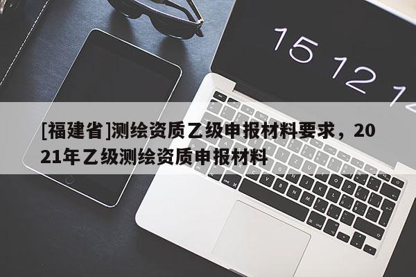 [福建省]測繪資質乙級申報材料要求，2021年乙級測繪資質申報材料