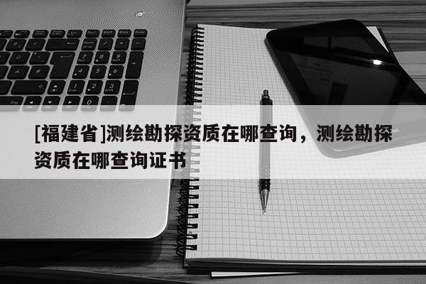 [福建省]測繪勘探資質在哪查詢，測繪勘探資質在哪查詢證書