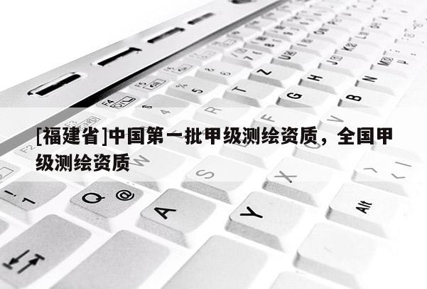 [福建省]中國第一批甲級測繪資質，全國甲級測繪資質
