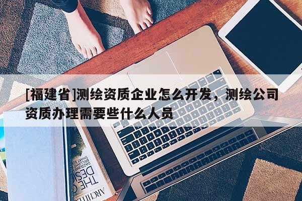 [福建省]測繪資質企業怎么開發，測繪公司資質辦理需要些什么人員