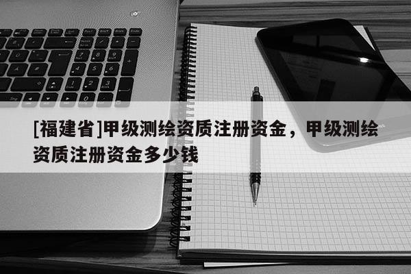 [福建省]甲級測繪資質注冊資金，甲級測繪資質注冊資金多少錢