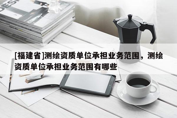 [福建省]測繪資質單位承擔業務范圍，測繪資質單位承擔業務范圍有哪些