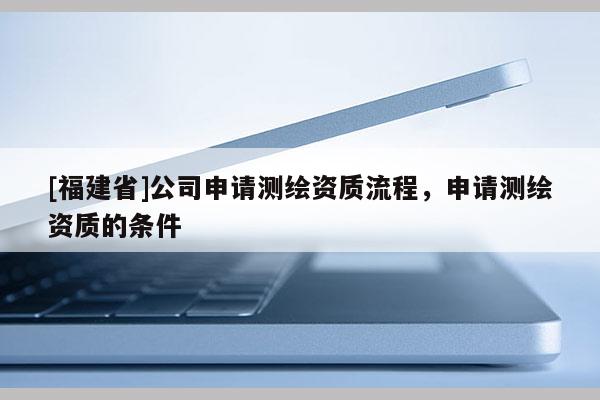 [福建省]公司申請測繪資質流程，申請測繪資質的條件