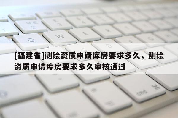 [福建省]測繪資質申請庫房要求多久，測繪資質申請庫房要求多久審核通過