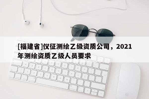 [福建省]儀征測繪乙級資質公司，2021年測繪資質乙級人員要求