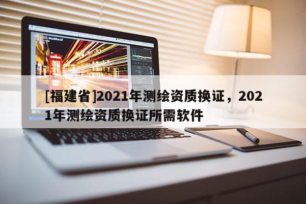 [福建省]2021年測繪資質換證，2021年測繪資質換證所需軟件